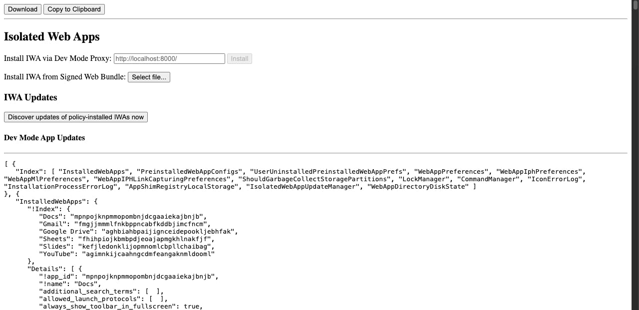 A screenshot of the Web App Internals page, with the Isolated Web App section available. There are three sections total, the top section has two buttons, "download" and "copy to clipboard" which are directed at the contents of the third section, an an array of objects describing what apps you have installed. The second section is titled Isolated Web Apps and has a form field labeled "Install IWA via Dev Mode Proxy" with a URL input and an install button, a field labeled "Install IWA from Signed Web Bundle" with a file select button, a subsection called IWA Updates with a button titled "Discover updates of policy-installed IWAs now", and a final subsection titled "Dev Mode App Updates" that is empty until an IWA is installed.